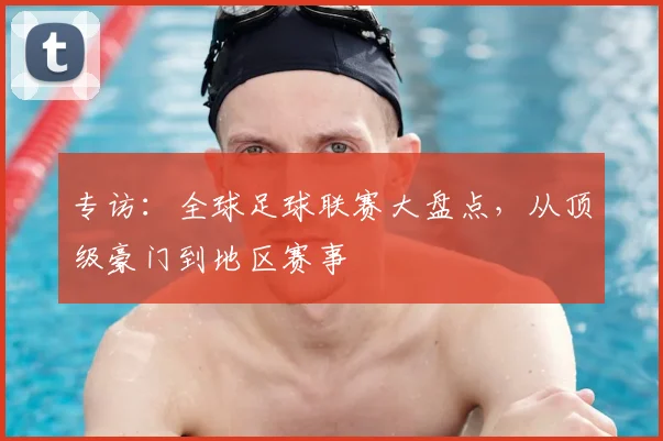 专访:全球足球联赛大盘点,从顶级豪门到地区赛事