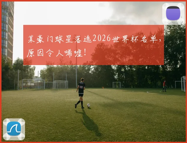 某豪门球星落选2026世界杯名单,原因令人唏嘘!