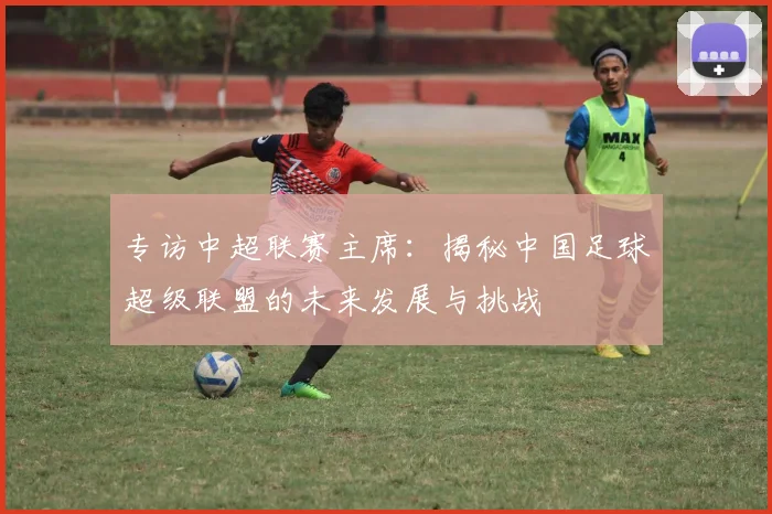 专访中超联赛主席：揭秘中国足球超级联盟的未来发展与挑战