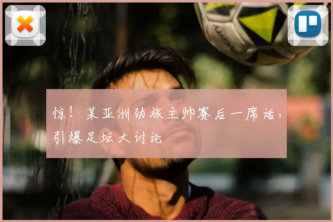 惊！某亚洲劲旅主帅赛后一席话，引爆足坛大讨论
