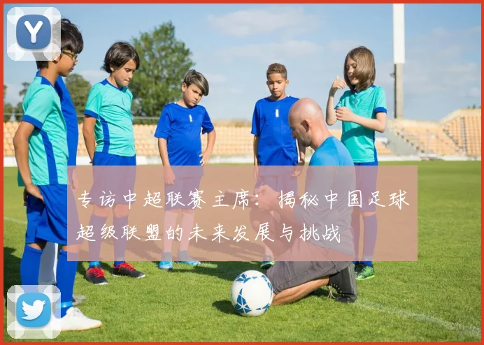 专访中超联赛主席:揭秘中国足球超级联盟的未来发展与挑战