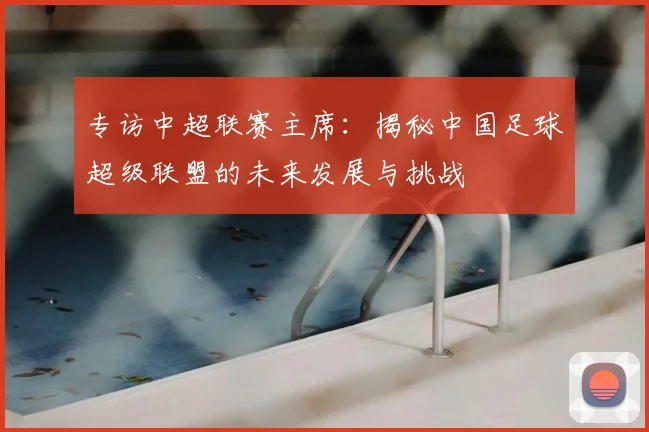 专访中超联赛主席:揭秘中国足球超级联盟的未来发展与挑战