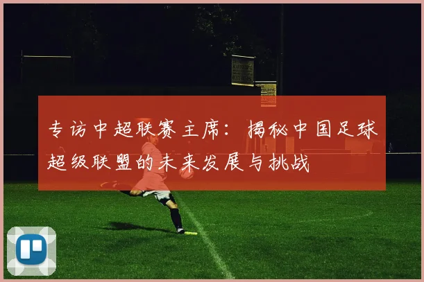 专访中超联赛主席:揭秘中国足球超级联盟的未来发展与挑战