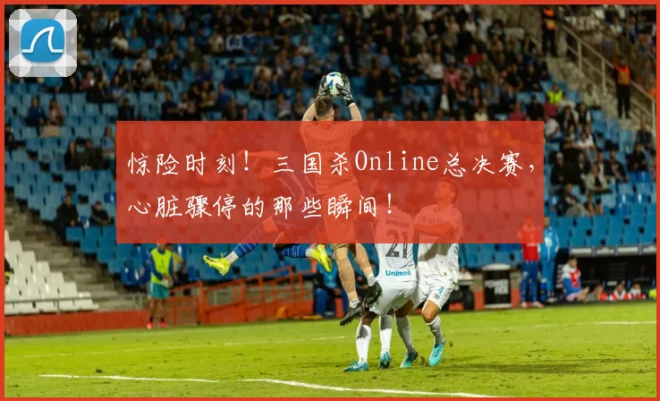 惊险时刻！三国杀Online总决赛，心脏骤停的那些瞬间！