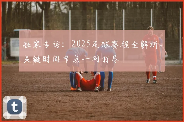 独家专访:2025足球赛程全解析,关键时间节点一网打尽